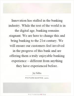 Innovation has stalled in the banking industry. While the rest of the world is in the digital age, banking remains stagnant. We are here to change this and bring banking to the 21st century. We will ensure our customers feel involved in the progress of this bank and are offering them a truly enjoyable banking experience – different from anything they have experienced before Picture Quote #1