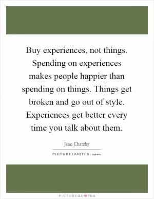 Buy experiences, not things. Spending on experiences makes people happier than spending on things. Things get broken and go out of style. Experiences get better every time you talk about them Picture Quote #1