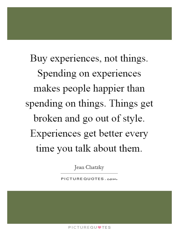Buy experiences, not things. Spending on experiences makes people happier than spending on things. Things get broken and go out of style. Experiences get better every time you talk about them Picture Quote #1