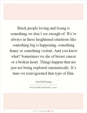 Black people loving and losing is something we don’t see enough of. We’re always in these heightened situations like something big is happening, something funny or something violent. And you know what? Sometimes we die of breast cancer or a broken heart. Things happen that are just not being explored cinematically. It’s time we reinvigorated that type of film Picture Quote #1