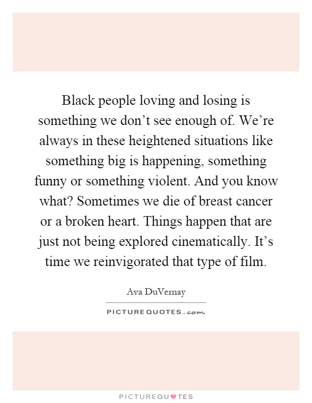 Black people loving and losing is something we don't see enough of. We're always in these heightened situations like something big is happening, something funny or something violent. And you know what? Sometimes we die of breast cancer or a broken heart. Things happen that are just not being explored cinematically. It's time we reinvigorated that type of film Picture Quote #1