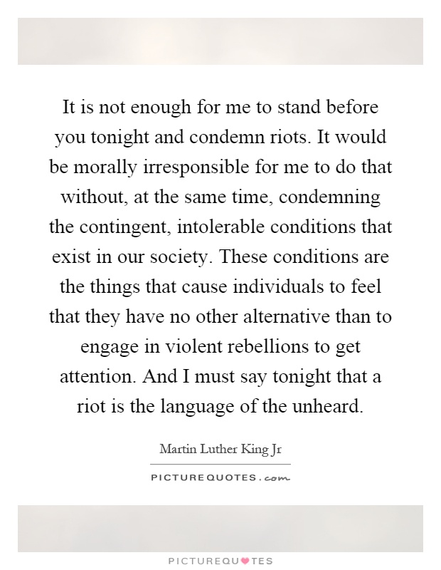 It is not enough for me to stand before you tonight and condemn riots. It would be morally irresponsible for me to do that without, at the same time, condemning the contingent, intolerable conditions that exist in our society. These conditions are the things that cause individuals to feel that they have no other alternative than to engage in violent rebellions to get attention. And I must say tonight that a riot is the language of the unheard Picture Quote #1