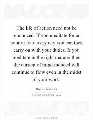 The life of action need not be renounced. If you meditate for an hour or two every day you can then carry on with your duties. If you meditate in the right manner then the current of mind induced will continue to flow even in the midst of your work Picture Quote #1
