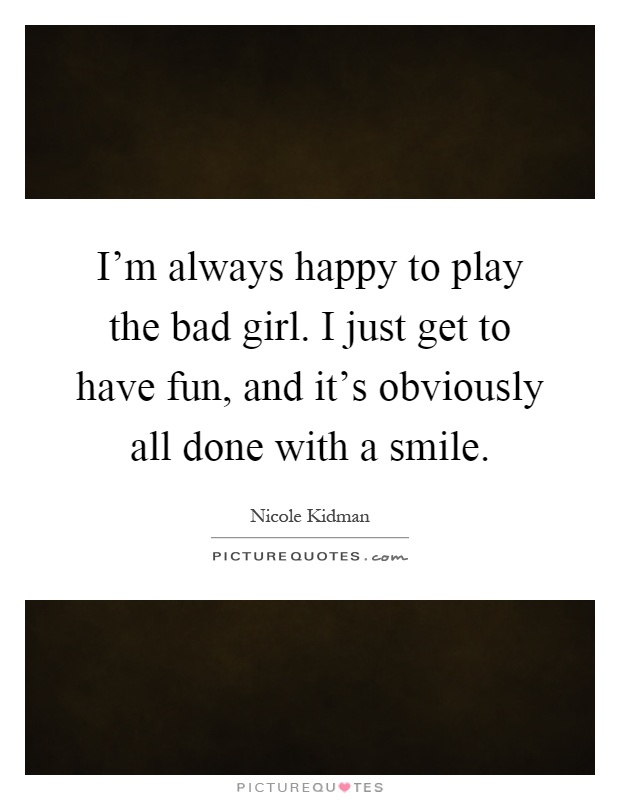I'm always happy to play the bad girl. I just get to have fun, and it's obviously all done with a smile Picture Quote #1