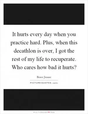 It hurts every day when you practice hard. Plus, when this decathlon is over, I got the rest of my life to recuperate. Who cares how bad it hurts? Picture Quote #1