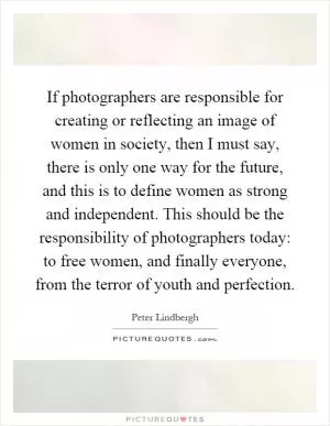 If photographers are responsible for creating or reflecting an image of women in society, then I must say, there is only one way for the future, and this is to define women as strong and independent. This should be the responsibility of photographers today: to free women, and finally everyone, from the terror of youth and perfection Picture Quote #1