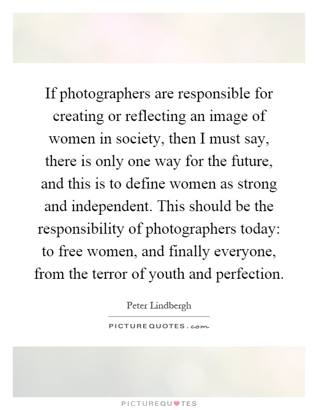If photographers are responsible for creating or reflecting an image of women in society, then I must say, there is only one way for the future, and this is to define women as strong and independent. This should be the responsibility of photographers today: to free women, and finally everyone, from the terror of youth and perfection Picture Quote #1