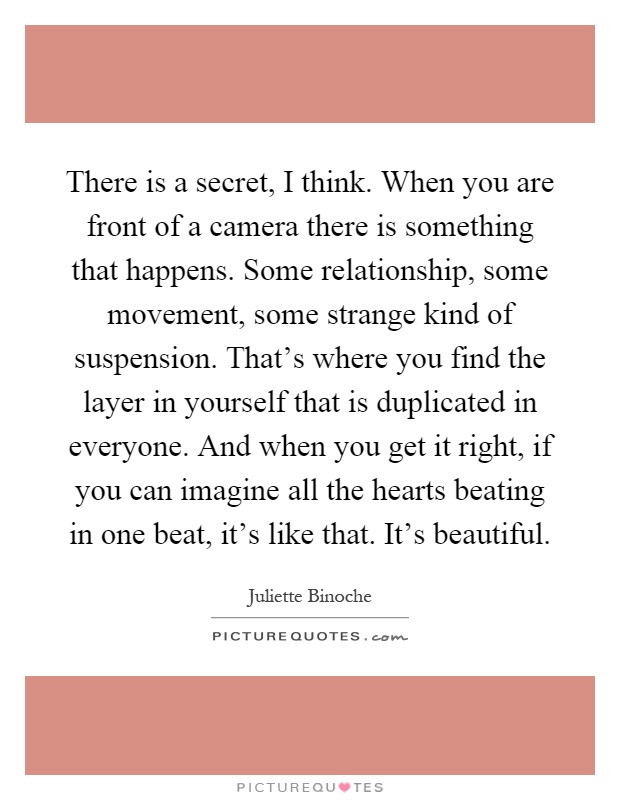 There is a secret, I think. When you are front of a camera there is something that happens. Some relationship, some movement, some strange kind of suspension. That's where you find the layer in yourself that is duplicated in everyone. And when you get it right, if you can imagine all the hearts beating in one beat, it's like that. It's beautiful Picture Quote #1