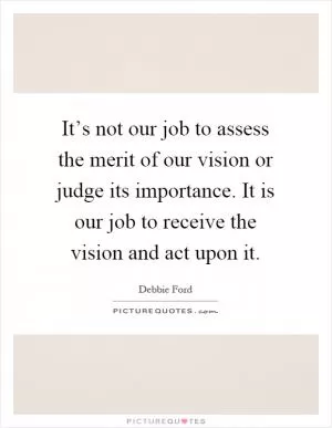 It’s not our job to assess the merit of our vision or judge its importance. It is our job to receive the vision and act upon it Picture Quote #1