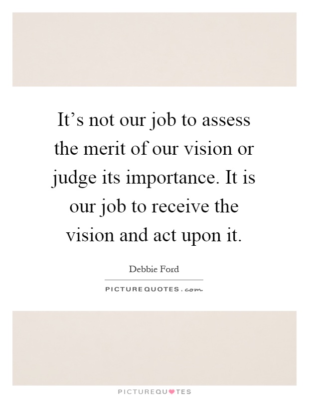 It's not our job to assess the merit of our vision or judge its importance. It is our job to receive the vision and act upon it Picture Quote #1