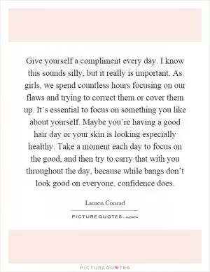 Give yourself a compliment every day. I know this sounds silly, but it really is important. As girls, we spend countless hours focusing on our flaws and trying to correct them or cover them up. It’s essential to focus on something you like about yourself. Maybe you’re having a good hair day or your skin is looking especially healthy. Take a moment each day to focus on the good, and then try to carry that with you throughout the day, because while bangs don’t look good on everyone, confidence does Picture Quote #1