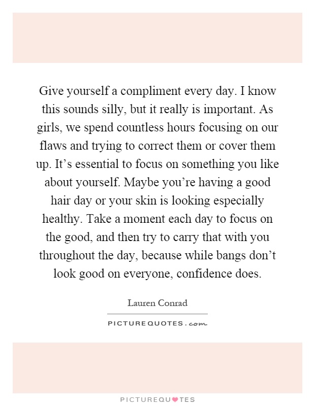 Give yourself a compliment every day. I know this sounds silly, but it really is important. As girls, we spend countless hours focusing on our flaws and trying to correct them or cover them up. It's essential to focus on something you like about yourself. Maybe you're having a good hair day or your skin is looking especially healthy. Take a moment each day to focus on the good, and then try to carry that with you throughout the day, because while bangs don't look good on everyone, confidence does Picture Quote #1