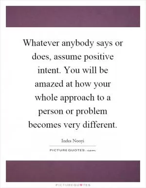 Whatever anybody says or does, assume positive intent. You will be amazed at how your whole approach to a person or problem becomes very different Picture Quote #1