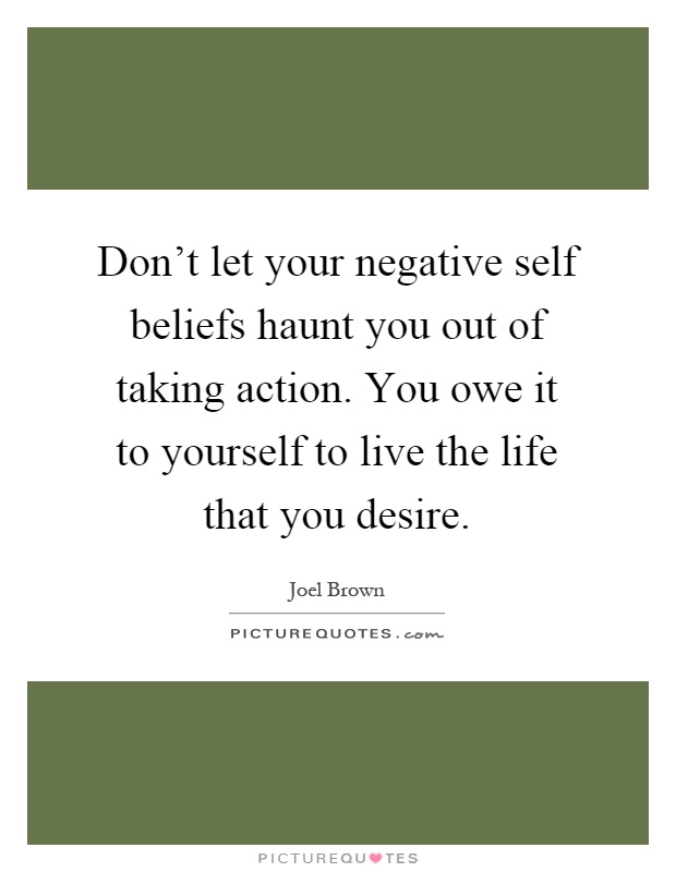 Don't let your negative self beliefs haunt you out of taking action. You owe it to yourself to live the life that you desire Picture Quote #1