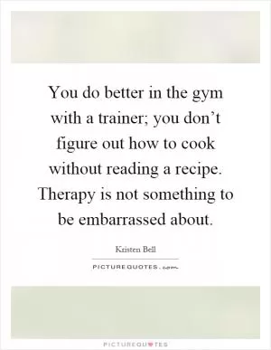 You do better in the gym with a trainer; you don’t figure out how to cook without reading a recipe. Therapy is not something to be embarrassed about Picture Quote #1
