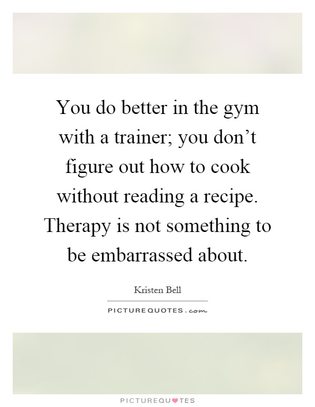 You do better in the gym with a trainer; you don't figure out how to cook without reading a recipe. Therapy is not something to be embarrassed about Picture Quote #1