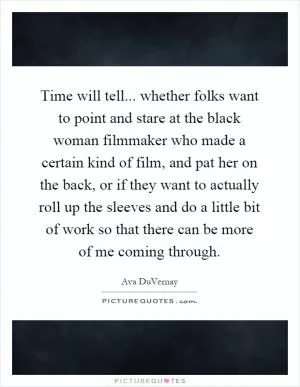 Time will tell... whether folks want to point and stare at the black woman filmmaker who made a certain kind of film, and pat her on the back, or if they want to actually roll up the sleeves and do a little bit of work so that there can be more of me coming through Picture Quote #1