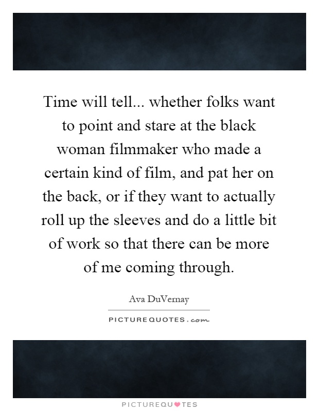 Time will tell... whether folks want to point and stare at the black woman filmmaker who made a certain kind of film, and pat her on the back, or if they want to actually roll up the sleeves and do a little bit of work so that there can be more of me coming through Picture Quote #1
