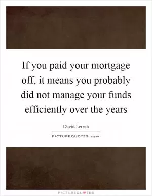 If you paid your mortgage off, it means you probably did not manage your funds efficiently over the years Picture Quote #1