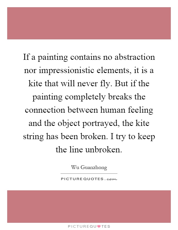 If a painting contains no abstraction nor impressionistic elements, it is a kite that will never fly. But if the painting completely breaks the connection between human feeling and the object portrayed, the kite string has been broken. I try to keep the line unbroken Picture Quote #1