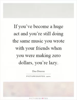 If you’ve become a huge act and you’re still doing the same music you wrote with your friends when you were making zero dollars, you’re lazy Picture Quote #1