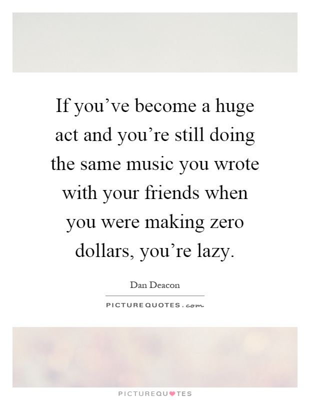 If you've become a huge act and you're still doing the same music you wrote with your friends when you were making zero dollars, you're lazy Picture Quote #1