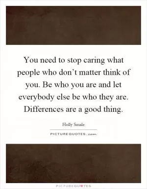 You need to stop caring what people who don’t matter think of you. Be who you are and let everybody else be who they are. Differences are a good thing Picture Quote #1