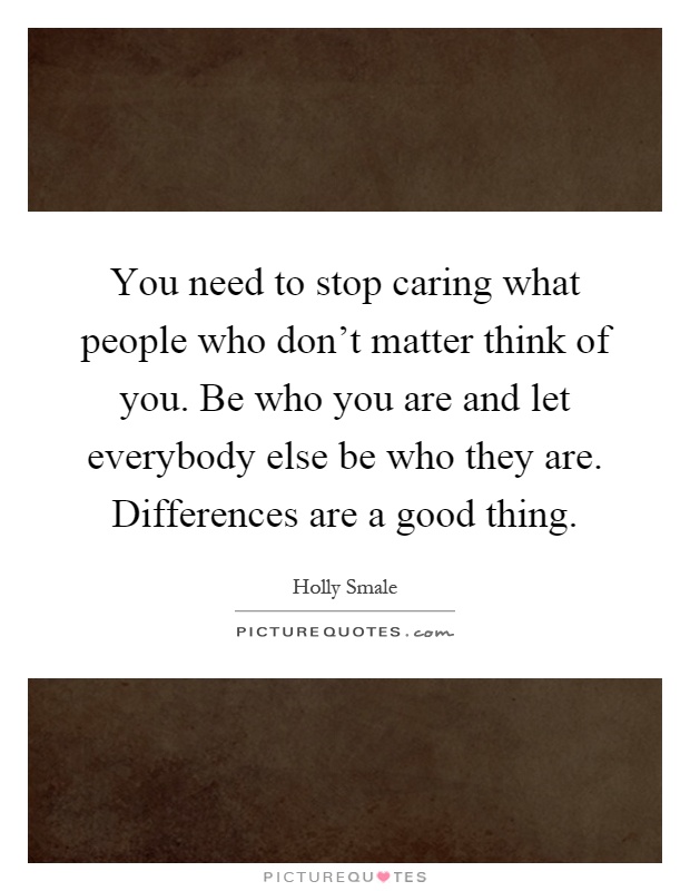 You need to stop caring what people who don't matter think of you. Be who you are and let everybody else be who they are. Differences are a good thing Picture Quote #1