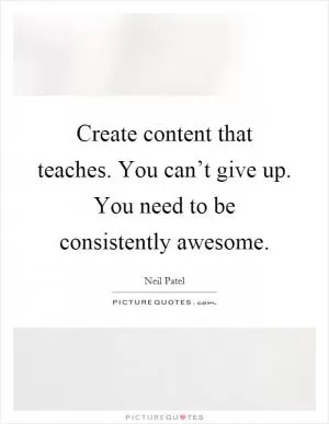 Create content that teaches. You can’t give up. You need to be consistently awesome Picture Quote #1