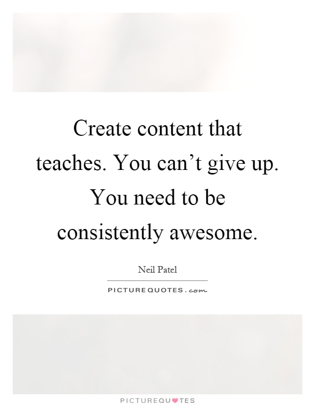Create content that teaches. You can't give up. You need to be consistently awesome Picture Quote #1