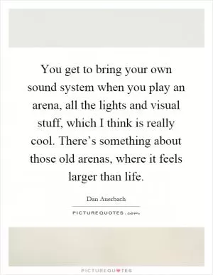 You get to bring your own sound system when you play an arena, all the lights and visual stuff, which I think is really cool. There’s something about those old arenas, where it feels larger than life Picture Quote #1