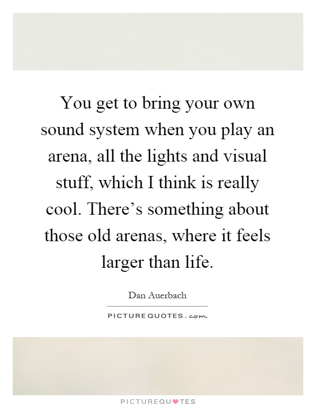 You get to bring your own sound system when you play an arena, all the lights and visual stuff, which I think is really cool. There's something about those old arenas, where it feels larger than life Picture Quote #1