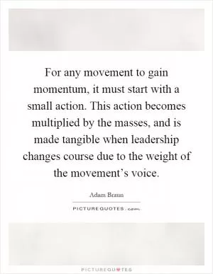 For any movement to gain momentum, it must start with a small action. This action becomes multiplied by the masses, and is made tangible when leadership changes course due to the weight of the movement’s voice Picture Quote #1