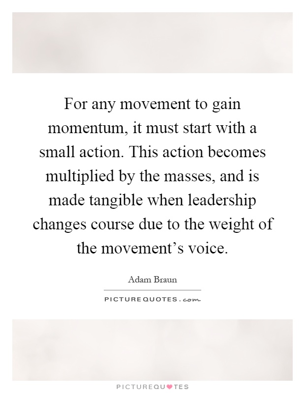 For any movement to gain momentum, it must start with a small action. This action becomes multiplied by the masses, and is made tangible when leadership changes course due to the weight of the movement's voice Picture Quote #1