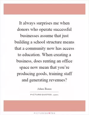 It always surprises me when donors who operate successful businesses assume that just building a school structure means that a community now has access to education. When creating a business, does renting an office space now mean that you’re producing goods, training staff and generating revenues? Picture Quote #1