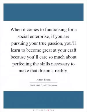 When it comes to fundraising for a social enterprise, if you are pursuing your true passion, you’ll learn to become great at your craft because you’ll care so much about perfecting the skills necessary to make that dream a reality Picture Quote #1