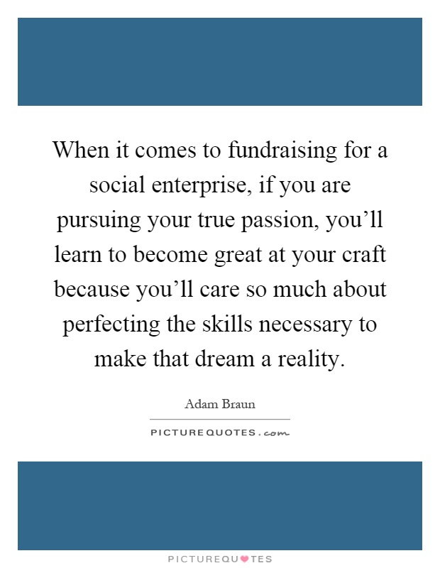 When it comes to fundraising for a social enterprise, if you are pursuing your true passion, you'll learn to become great at your craft because you'll care so much about perfecting the skills necessary to make that dream a reality Picture Quote #1