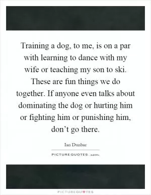 Training a dog, to me, is on a par with learning to dance with my wife or teaching my son to ski. These are fun things we do together. If anyone even talks about dominating the dog or hurting him or fighting him or punishing him, don’t go there Picture Quote #1