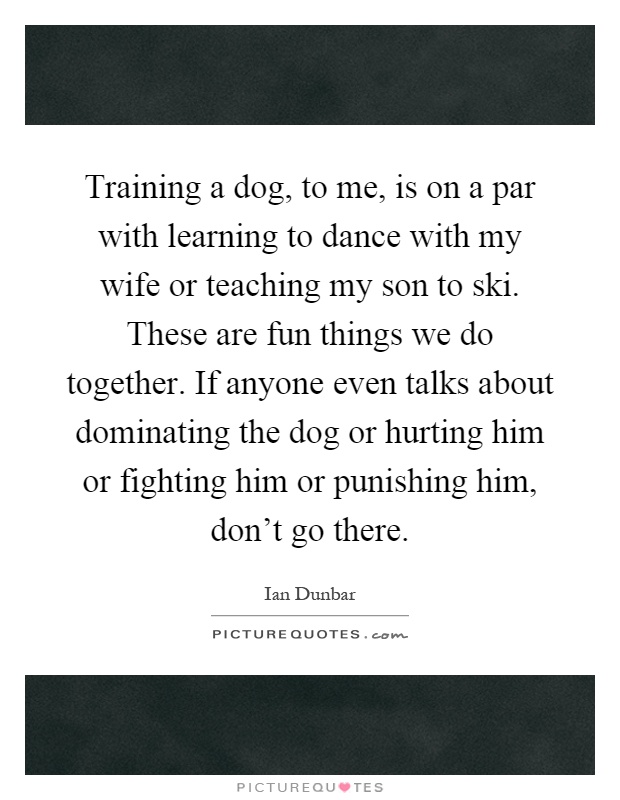 Training a dog, to me, is on a par with learning to dance with my wife or teaching my son to ski. These are fun things we do together. If anyone even talks about dominating the dog or hurting him or fighting him or punishing him, don't go there Picture Quote #1