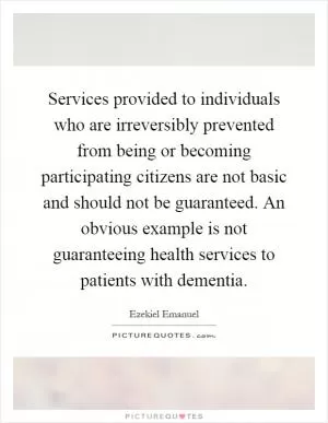 Services provided to individuals who are irreversibly prevented from being or becoming participating citizens are not basic and should not be guaranteed. An obvious example is not guaranteeing health services to patients with dementia Picture Quote #1