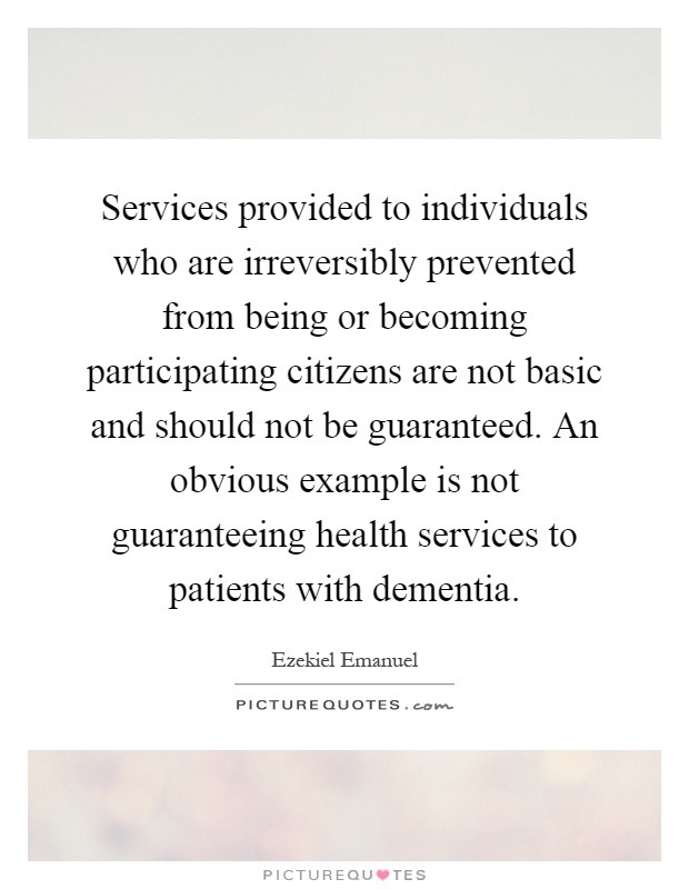 Services provided to individuals who are irreversibly prevented from being or becoming participating citizens are not basic and should not be guaranteed. An obvious example is not guaranteeing health services to patients with dementia Picture Quote #1