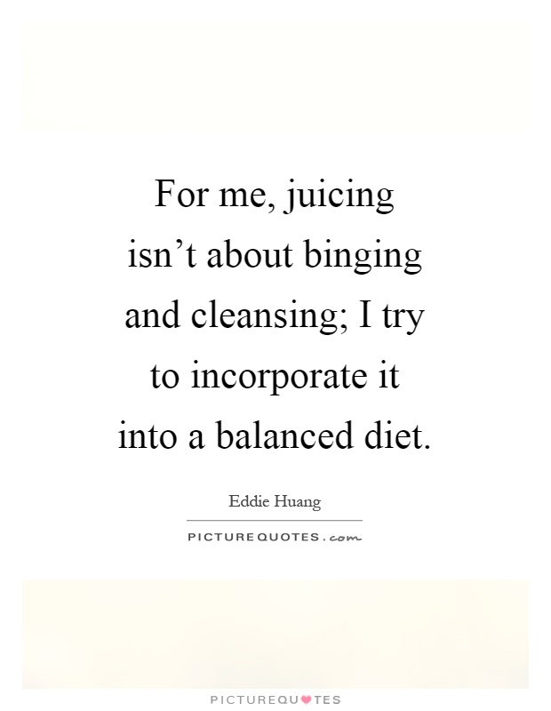 For me, juicing isn't about binging and cleansing; I try to incorporate it into a balanced diet Picture Quote #1