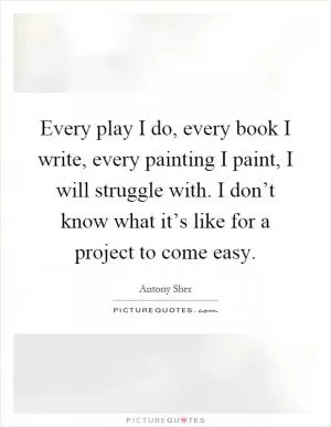 Every play I do, every book I write, every painting I paint, I will struggle with. I don’t know what it’s like for a project to come easy Picture Quote #1
