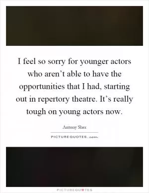 I feel so sorry for younger actors who aren’t able to have the opportunities that I had, starting out in repertory theatre. It’s really tough on young actors now Picture Quote #1