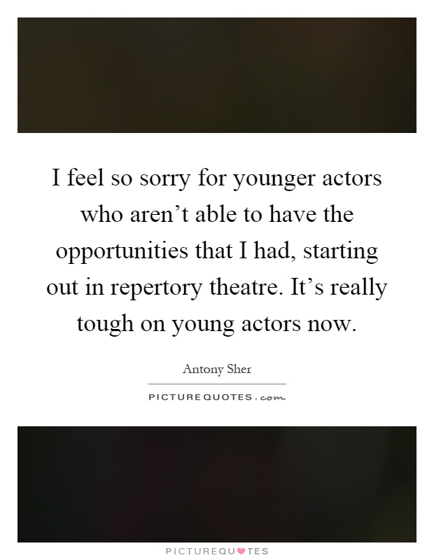 I feel so sorry for younger actors who aren't able to have the opportunities that I had, starting out in repertory theatre. It's really tough on young actors now Picture Quote #1