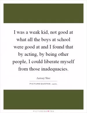 I was a weak kid, not good at what all the boys at school were good at and I found that by acting, by being other people, I could liberate myself from those inadequacies Picture Quote #1
