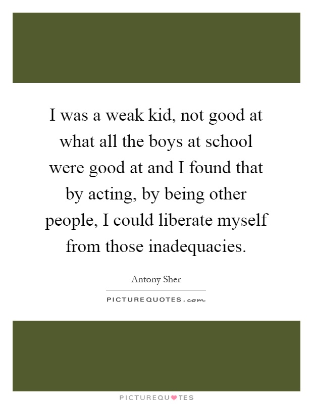 I was a weak kid, not good at what all the boys at school were good at and I found that by acting, by being other people, I could liberate myself from those inadequacies Picture Quote #1