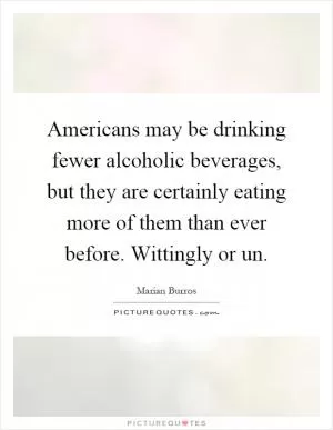 Americans may be drinking fewer alcoholic beverages, but they are certainly eating more of them than ever before. Wittingly or un Picture Quote #1