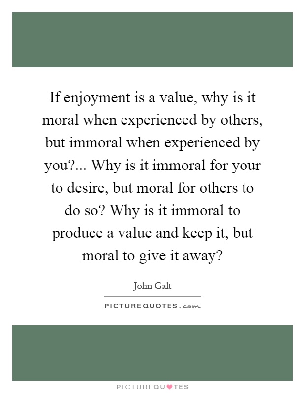 If enjoyment is a value, why is it moral when experienced by others, but immoral when experienced by you?... Why is it immoral for your to desire, but moral for others to do so? Why is it immoral to produce a value and keep it, but moral to give it away? Picture Quote #1