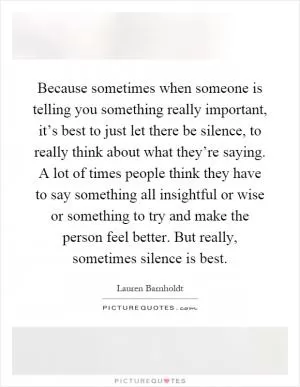 Because sometimes when someone is telling you something really important, it’s best to just let there be silence, to really think about what they’re saying. A lot of times people think they have to say something all insightful or wise or something to try and make the person feel better. But really, sometimes silence is best Picture Quote #1